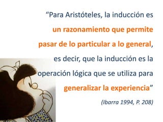 “Para Aristóteles, la inducción es
    un razonamiento que permite
pasar de lo particular a lo general,
     es decir, que la inducción es la
operación lógica que se utiliza para
        generalizar la experiencia”
                    (Ibarra 1994, P. 208)
 