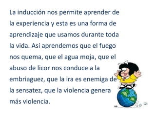 La inducción nos permite aprender de
la experiencia y esta es una forma de
aprendizaje que usamos durante toda
la vida. Así aprendemos que el fuego
nos quema, que el agua moja, que el
abuso de licor nos conduce a la
embriaguez, que la ira es enemiga de
la sensatez, que la violencia genera
más violencia.
 