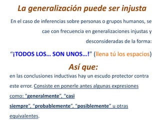 La generalización puede ser injusta
En el caso de inferencias sobre personas o grupos humanos, se
                cae con frecuencia en generalizaciones injustas y
                                   desconsideradas de la forma:

“¡TODOS LOS… SON UNOS…!” (llena tú los espacios)

                           Así que:
en las conclusiones inductivas hay un escudo protector contra
este error. Consiste en ponerle antes algunas expresiones
como: “generalmente”, “casi
siempre”, “probablemente”, “posiblemente” u otras
equivalentes.
 