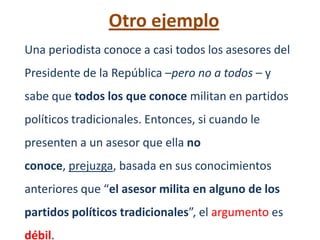Otro ejemplo
Una periodista conoce a casi todos los asesores del
Presidente de la República –pero no a todos – y
sabe que todos los que conoce militan en partidos
políticos tradicionales. Entonces, si cuando le
presenten a un asesor que ella no
conoce, prejuzga, basada en sus conocimientos
anteriores que “el asesor milita en alguno de los
partidos políticos tradicionales”, el argumento es
débil.
 