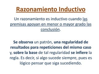 Razonamiento Inductivo
  Un razonamiento es inductivo cuando las
premisas apoyan en menor o mayor grado las
               conclusión.

   Se observa un patrón, una regularidad de
resultados para repeticiones del mismo caso
y, sobre la base de tal regularidad se infiere la
regla. Es decir, si algo sucede siempre, pues es
      lógico pensar que siga sucediendo.
 