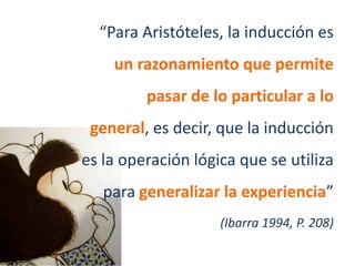 “Para Aristóteles, la inducción es
    un razonamiento que permite
         pasar de lo particular a lo
 general, es decir, que la inducción
es la operación lógica que se utiliza
   para generalizar la experiencia”
                    (Ibarra 1994, P. 208)
 