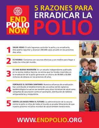 SALVA VIDAS: Si solo logramos controlar la polio y no erradicarla,
ésta podría repuntar y alcanzar 200.000 casos anuales en los próximos
diez años.
ES POSIBLE: Contamos con vacunas efectivas y con medios para llegar a
todos los niños del mundo.
ES UNA BUENA INVERSIÓN: En un estudio independiente publicado
en la revista médica Vaccine, se estima que los fondos invertidos en
la erradicación de la polio generarán un ahorro de 40.000 a 50.000
millones de dólares en los próximos 20 años.
FORTALECE EL SISTEMA SANITARIO: Nuestros esfuerzos de erradicación
han contribuido al establecimiento de una activa red de vigilancia
epidemiológica la cual se usa también para otras iniciativas de salud como
campañas de vacunación contra el sarampión, distribución de tabletas
antiparasitarias y mosquiteros.
SIENTA LAS BASES PARA EL FUTURO: La administración de la vacuna
contra la polio a niños de todos el mundo es prueba fehaciente de que
nuestra próxima iniciativa mundial de salud también tendrá éxito.
WWW.ENDPOLIO.ORG
5 RAZONES PARA
ERRADICAR LA
POLIO
1
2
3
4
5
Jean-Marc Giboux
Jean-Marc Giboux
Diego Ibarra Sánchez
 