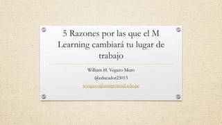 5 Razones por las que el M
Learning cambiará tu lugar de
trabajo
William H. Vegazo Muro
@educador23013
wvegazo@usmpvirtual.edu.pe
 