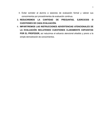 4. Evitar someter al alumno a sesiones de evaluación formal y valorar sus
conocimientos por procedimientos de evaluación continua.
3. REDUCIREMOS LA CANTIDAD DE PREGUNTAS, EJERCICIOS O
CUESTIONES DE CADA EVALUACIÓN.
4. IMPARTIREMOS LAS INSTRUCCIONES ADVERTENCIAS ATENCIONALES DE
LA EVALUACIÓN INCLUYENDO CUESTIONES CLARAMENTE EXPUESTAS
POR EL PROFESOR, así reducimos el esfuerzo atencional añadido y previo a la
simple demostración de conocimientos.
1
 