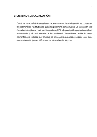 9- CRITERIOS DE CALIFICACIÓN:
Dadas las características de este tipo de alumnado se dará más peso a los contenidos
procedimentales y actitudinales que a los puramente conceptuales. La calificación final
de cada evaluación se realizará otorgando un 75% a los contenidos procedimentales y
actitudinales y el 25% restante a los contenidos conceptuales. Dada la deriva
eminentemente práctica del proceso de enseñanza-aprendizaje seguido con estos
alumnos/as este tipo de calificación nos parece la más oportuna.
1
 