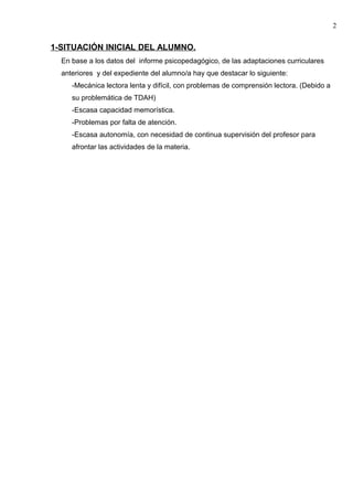 1-SITUACIÓN INICIAL DEL ALUMNO.
En base a los datos del informe psicopedagógico, de las adaptaciones curriculares
anteriores y del expediente del alumno/a hay que destacar lo siguiente:
-Mecánica lectora lenta y difícil, con problemas de comprensión lectora. (Debido a
su problemática de TDAH)
-Escasa capacidad memorística.
-Problemas por falta de atención.
-Escasa autonomía, con necesidad de continua supervisión del profesor para
afrontar las actividades de la materia.
2
 