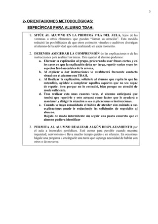 2- ORIENTACIONES METODOLÓGICAS:
ESPECÍFICAS PARA ALUMNO TDAH:
3
1. SITÚE AL ALUMNO EN LA PRIMERA FILA DEL AULA, lejos de las
ventanas u otros elementos que puedan “llamar su atención”. Esta medida
reducirá las posibilidades de que otros estímulos visuales o auditivos distraigan
al alumno de la actividad que está realizando en cada momento.
2. DEBEMOS ASEGURAR LA COMPRENSIÓN de las explicaciones o de las
instrucciones para realizar las tareas. Para ayudar al alumno podemos:
a. Efectuar la explicación al grupo, procurando usar frases cortas y en
los casos en que la explicación deba ser larga, repetir varias veces los
aspectos fundamentales de la misma,
b. Al explicar o dar instrucciones se establecerá frecuente contacto
visual con el alumno con TDAH,
c. Al finalizar la explicación, solicítele al alumno que repita lo que ha
entendido, ayúdele a completar aquellos aspectos que no sea capaz
de repetir, bien porque no lo entendió, bien porque no atendió de
modo suficiente.
d. Tras realizar esto unas cuantas veces, el alumno anticipará que
tendrá que repetirlo y esto actuará como factor que le ayudará a
mantener y dirigir la atención a sus explicaciones o instrucciones.
e. Cuando se haya consolidado el hábito de atender con cuidado a sus
explicaciones puede ir reduciendo las solicitudes de repetición al
alumno.
Hágalo de modo intermitente sin seguir una pauta concreta que el
alumno pudiera identificar
3. PERMITA AL ALUMNO REALIZAR ALGÚN DESPLAZAMIENTO por
el aula a intervalos periódicos. Esté atento para percibir cuando muestra
inquietud, nerviosismo o lleva mucho tiempo quieto o en silencio. En ocasiones
hágale una pregunta o encárguele una tarea que suponga necesidad de hablar con
otros o de moverse.
 
