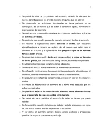 o Se partirá del nivel de conocimiento del alumno/a, tratando de relacionar los
nuevos aprendizajes con los previos mediante preguntas que los activen.
o Se presentarán las actividades fraccionadas de forma graduada en su
complejidad, de tal manera que se eviten el cansancio, apatía, movimiento e
interrupciones del alumno/a.
o Se realizará una presentación variada de los contenidos mediante su aplicación
en distintas actividades.
o Se partirá de todo aquello que resulte concreto, cercano y familiar al alumno/a.
o Se recurrirá a explicaciones orales sencillas y cortas, con frecuentes
ejemplificaciones y cambios de registro, de tal manera que eviten caer al
alumno/a en la rutina y el agotamiento. Las preguntas que se les realicen
también serán breves.
o Se presentará la información, tanto oral como escrita y a poder ser también
de forma gráfica, con una estructura clara y sencilla, fácilmente comprensible.
o Se utilizarán los materiales complementarios adaptados.
o Se respetará en todo momento el ritmo de aprendizaje del alumno/a.
o Se reforzarán continuamente los conocimientos previamente adquiridos por el
alumno/a, además de reforzar su atención (verbal o materialmente).
o Se procurará generalizar los conocimientos, aunque sin caer en los discursos
vacíos.
o Se tratará de recompensar al alumno/a de la forma más adecuada por los
esfuerzos realizados.
o Se procurará reforzar la autoestima del alumno/a como elemento básico
para el desarrollo de su personalidad e inteligencia.
o Se tratará de hacer partícipe al alumno/a de todas las tareas que pueda
realizar.
o Se fomentará la creación de hábitos de trabajo y estudio adecuados, así como
de una actitud positiva ante los aspectos de la educación.
o Y por último, el alumno/a siempre deberá sentirse partícipe y protagonista
principal de su propio proceso de aprendizaje.
4
 