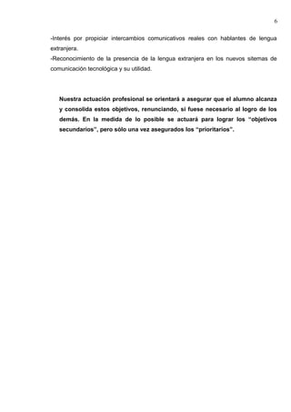 -Interés por propiciar intercambios comunicativos reales con hablantes de lengua
extranjera.
-Reconocimiento de la presencia de la lengua extranjera en los nuevos sitemas de
comunicación tecnológica y su utilidad.
Nuestra actuación profesional se orientará a asegurar que el alumno alcanza
y consolida estos objetivos, renunciando, si fuese necesario al logro de los
demás. En la medida de lo posible se actuará para lograr los “objetivos
secundarios”, pero sólo una vez asegurados los “prioritarios”.
6
 