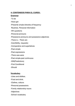 4- CONTENIDOS PARA EL CURSO:
Grammar
-To be
-Have got
-Presente simple.Adverbs of frequency
Routines. Personal information
-Wh questions
-Personal pronouns
-Possessive pronouns and possessive adjectives
-There is – There are
-Can(Ability, requests)
-Comparative and superlatives
-Past simple
-Past expressions
-There was-were
-Past simple-past continuous
-Will(Predictions)
-First Conditional
-Should
Vocabulary
-Likes and dislikes.
-Food and drink.
-Clothes, colours
-Personal possessions
-Family relationship nouns
-Adjectives
-School vocabulary
7
 