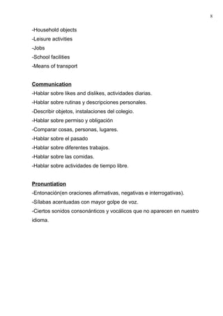 -Household objects
-Leisure activities
-Jobs
-School facilities
-Means of transport
Communication
-Hablar sobre likes and dislikes, actividades diarias.
-Hablar sobre rutinas y descripciones personales.
-Describir objetos, instalaciones del colegio.
-Hablar sobre permiso y obligación
-Comparar cosas, personas, lugares.
-Hablar sobre el pasado
-Hablar sobre diferentes trabajos.
-Hablar sobre las comidas.
-Hablar sobre actividades de tiempo libre.
Pronuntiation
-Entonación(en oraciones afirmativas, negativas e interrogativas).
-Sílabas acentuadas con mayor golpe de voz.
-Ciertos sonidos consonánticos y vocálicos que no aparecen en nuestro
idioma.
8
 