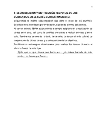 5- SECUENCIACIÓN Y DISTRIBUCIÓN TEMPORAL DE LOS
CONTENIDOS EN EL CURSO CORRESPONDIENTE:
Seguiremos la misma secuenciación que para el resto de los alumnos.
Estudiaremos 3 unidades por evaluación, siguiendo el ritmo del alumno.
Al ser un alumno TDAH adaptaremos el tiempo asignado en la realización de
tareas en el aula, así como la cantidad de tareas a realizar en casa y en el
aula. Tendremos en cuenta no tanto la cantidad de tareas sino la calidad de
la ejecución de dichas tareas y la consecución de los objetivos.
Facilitaremos estrategias atencionales para realizar las tareas diciendo al
alumno frases de este tipo:
fíjate que lo que tienes que hacer es..., y/o debes hacerlo de este
modo...; no tienes que hacer...
9
 
