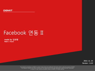 Facebook 연동 II 
2014. 11. 25 
Version : 1.0.0 
This material is proprietary to DGMIT. It contains trade secrets and confidential information which is solely the property of DGMIT. 
This material is solely for the Client’s internal use. This material shall not be used, reproduced, copied, disclosed, transmitted, 
in whole or in part, without the express consent of DGMIT © All rights reserved. 
made by 김좌명 
R&D 2 Team 
 
