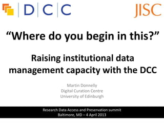“Where do you begin in this?”
                            d
    Raising institutional data
management capacity with the DCC
                   Martin Donnelly
                Digital Curation Centre
                University of Edinburgh

       Research Data Access and Preservation summit
               Baltimore, MD – 4 April 2013
 