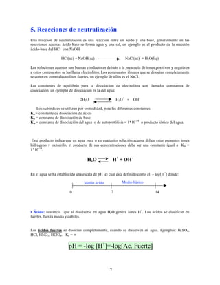 17
5. Reacciones de neutralización
Una reacción de neutralización es una reacción entre un ácido y una base, generalmente en las
reacciones acuosas ácido-base se forma agua y una sal, un ejemplo es el producto de la reacción
ácido-base del HCl con NaOH
HCl(ac) + NaOH(ac) NaCl(ac) + H2O(liq)
Las soluciones acuosas son buenas conductoras debido a la presencia de iones positivos y negativos
a estos compuestos se les llama electrolitos. Los compuestos iónicos que se disocian completamente
se conocen como electrolitos fuertes, un ejemplo de ellos es el NaCl.
Las constantes de equilibrio para la disociación de electrolitos son llamadas constantes de
disociación, un ejemplo de disociación es la del agua:
2H2O H3O+
+ OH-
Los subíndices se utilizan por comodidad, para las diferentes constantes:
Ka = constante de disociación de ácido
Kb = constante de disociación de base
Kw = constante de disociación del agua o de autoprotólisis = 1*10-14
o producto iónico del agua.
Este producto indica que en agua pura o en cualquier solución acuosa deben estar presentes iones
hidrógeno y oxhidrilo, el producto de sus concentraciones debe ser una constante igual a Kw =
1*10-14
.
H2O H+
+ OH-
En el agua se ha establecido una escala de pH el cual esta definido como el – log[H+
] donde:
• Ácido: sustancia que al disolverse en agua H2O genera iones H+
. Los ácidos se clasifican en
fuertes, fuerza media y débiles.
Los ácidos fuertes se disocian completamente, cuando se disuelven en agua. Ejemplos: H2SO4,
HCl, HNO3, HClO4. Ka = ∞
pH = -log [H+
]=-log[Ac. Fuerte]
Medio ácido Medio básico
0 7 14
 