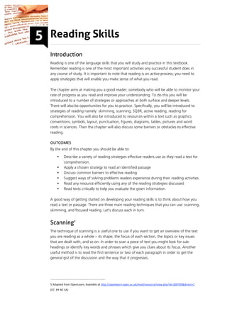 Reading Skills
Introduction
Reading is one of the language skills that you will study and practice in this textbook.
Remember reading is one of the most important activities any successful student does in
any course of study. It is important to note that reading is an active process; you need to
apply strategies that will enable you make sense of what you read.

The chapter aims at making you a good reader; somebody who will be able to monitor your
rate of progress as you read and improve your understanding. To do this you will be
introduced to a number of strategies or approaches at both surface and deeper levels.
There will also be opportunities for you to practice. Specifically, you will be introduced to
strategies of reading namely: skimming, scanning, SQ3R, active reading, reading for
comprehension. You will also be introduced to resources within a text such as graphics
conventions, symbols, layout, punctuation, figures, diagrams, tables, pictures and word
roots in sciences. Then the chapter will also discuss some barriers or obstacles to effective
reading.

OUTCOMES
By the end of this chapter you should be able to:

     •    Describe a variety of reading strategies effective readers use as they read a text for
          comprehension.
     •    Apply a chosen strategy to read an identified passage
     •    Discuss common barriers to effective reading
     •    Suggest ways of solving problems readers experience during their reading activities.
     •    Read any resource efficiently using any of the reading strategies discussed
     •    Read texts critically to help you evaluate the given information.

A good way of getting started on developing your reading skills is to think about how you
read a text or passage. There are three main reading techniques that you can use: scanning,
skimming, and focused reading. Let's discuss each in turn.


Scanning5
The technique of scanning is a useful one to use if you want to get an overview of the text
you are reading as a whole – its shape, the focus of each section, the topics or key issues
that are dealt with, and so on. In order to scan a piece of text you might look for sub-
headings or identify key words and phrases which give you clues about its focus. Another
useful method is to read the first sentence or two of each paragraph in order to get the
general gist of the discussion and the way that it progresses.




5 Adapted from OpenLearn, Available at http://openlearn.open.ac.uk/mod/resource/view.php?id=200709&direct=1 
(CC: BY NC SA) 
 