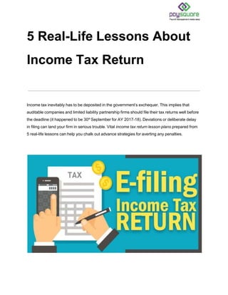5 Real-Life Lessons About
Income Tax Return
Income tax inevitably has to be deposited in the government’s exchequer. This implies that
auditable companies and limited liability partnership firms should file their tax returns well before
the deadline (it happened to be 30th
September for AY 2017-18). Deviations or deliberate delay
in filing can land your firm in serious trouble. Vital income tax return lesson plans prepared from
5 real-life lessons can help you chalk out advance strategies for averting any penalties.
 