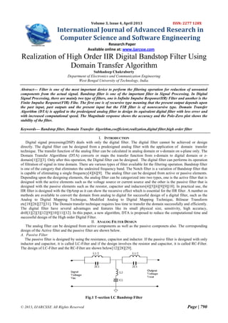 Volume 3, Issue 4, April 2013

ISSN: 2277 128X

International Journal of Advanced Research in
Computer Science and Software Engineering
Research Paper
Available online at: www.ijarcsse.com

Realization of High Order IIR Digital Bandstop Filter Using
Domain Transfer Algorithm
Subhadeep Chakraborty
Department of Electronics and Communication Engineering
West Bengal University of Technology, India.
Abstract— Filter is one of the most important device to perform the filtering operation for reduction of unwanted
components from the actual signal. Bandstop filter is one of the important filter in Signal Processing. In Digital
Signal Processing, there are mainly two type of filters, one is Infinite Impulse Response(IIR) Filter and another is the
Finite Impulse Response(FIR) Filte. The first one is of recursive type meaning that the present output depends upon
the past input, past outputs and the present input but the FIR filter is of nonrecursive type. Domain Transfer
Algorithm (DTA) is applied to the predesigned analog filter to design its equivalent digital filter with less error and
with increased computational speed. The Magnitude response shows the accuracy and the Pole-Zero plot shows the
stability of the filter.
Keywords— Bandstop filter, Domain Transfer Algorithm,coefficient,realization,digital filter,high order filter
I. INTRODUCTION
Digital signal processing(DSP) deals with only the digital filter. The digital filter cannot be achieved or design
directly. The digital filter can be designed from a predesigned analog filter with the application of domain transfer
technique. The transfer function of the analog filter can be calculated in analog domain or s-domain on s-plane only. The
Domain Transfer Algorithme (DTA) converts or maps the transfer function from s-domain to digital domain or zdomain[1][2][3]. Only after this operation, the Digital filter can be designed. The digital filter can performs its operation
of filtration of signal in time domain. There are various types of filter available fot the filtering operation. Bandstop filter
is one of the category that eliminates the undesired frequency band. The Notch filter is a variation of Bandstop filter that
is capable of eliminating a single frequency[4][6][9]. The analog filter can be designed from active or passive elements.
Depending upon the designing elements, the analog filter can be categorized into two types, one is the active filter that is
designed with the active elements such as the voltage source or current source and the other is the passive filter that is
designed with the passive elements such as the resistor, capacitor and inductors[4][5][6][9][9][10]. In practical use, the
IIR filter is designed with the OpAmp as it can show the recursive effect which is essential for the IIR filter. A number os
methods are available to convert the domain from analog to digital for successful design of a digital filter, such as the
Analog to Digital Mapping Technique, Modified Analog to Digital Mapping Technique, Bilinear Transform
etc[18][26][27][31]. The Domain transfer technique requires less time to transfer the domain successfully and efficiently.
The digital filter have several advantages and features like its small physical size, sensitivity, high accuracy,
drift[1][2][3][12][9][10][11][12]. In this paper, a new algorithm, DTA is proposed to reduce the computational time and
successful design of the High order Digital Filter.
II. ANALOG FILTER DESIGN
The analog filter can be designed from active components as well as the passive componets also. The corresponding
design of the Active filter and the passive filter are shown below.
A. Passive Filter
The passive filter is designed by using the resistance, capacitor and inductor. If the passive filter is designed with only
inductor and capacitor, it is called LC-Filter and if the design involves the resistor and capacitor, it is called RC-Filter.
The design of LC-Filter and the RC-Filter are shown below[12][28][29].

Fig.1 T-section LC Bandstop Filter
© 2013, IJARCSSE All Rights Reserved

Page | 790

 