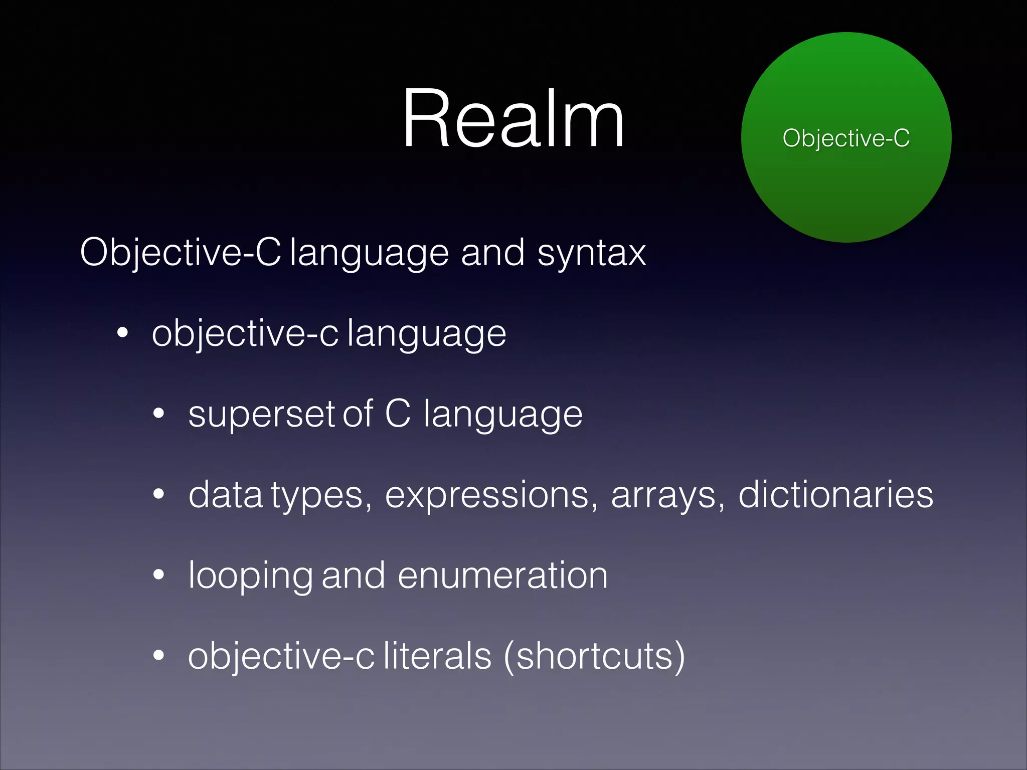Realm

Objective-C

Objective-C language and syntax
•

objective-c language
•

superset of C language

•

data types, expressions, arrays, dictionaries

•

looping and enumeration

•

objective-c literals (shortcuts)

 