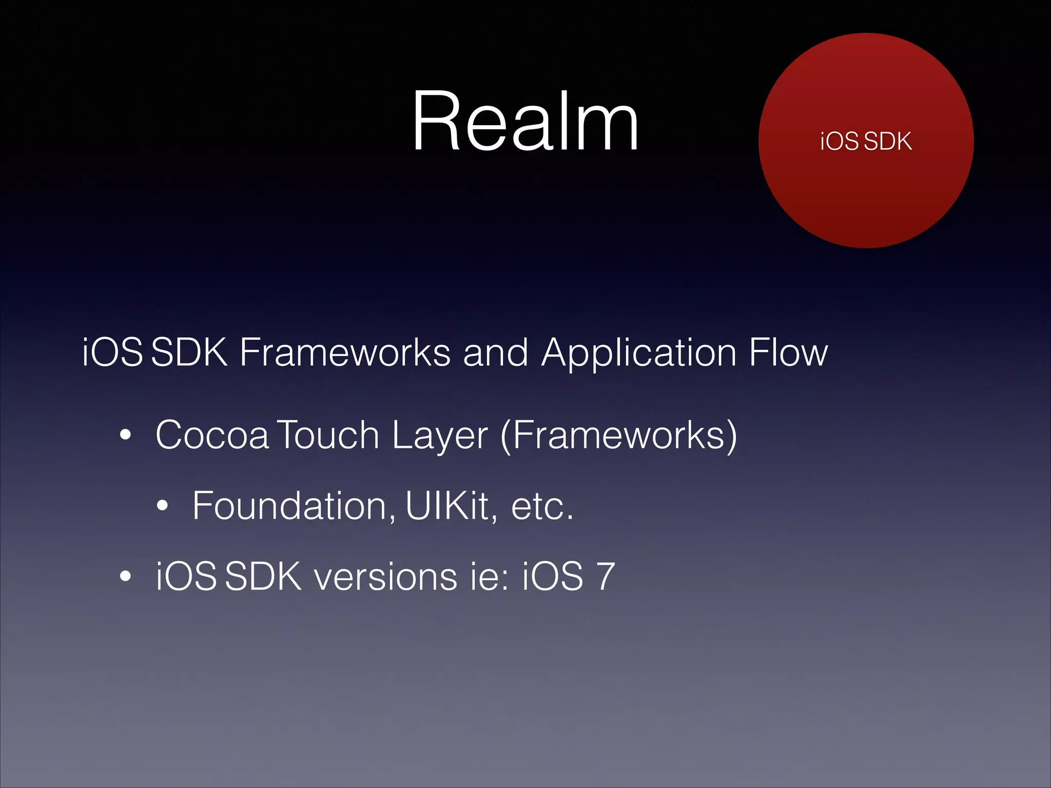 Realm

iOS SDK

iOS SDK Frameworks and Application Flow
•

Cocoa Touch Layer (Frameworks)
•

•

Foundation, UIKit, etc.

iOS SDK versions ie: iOS 7

 