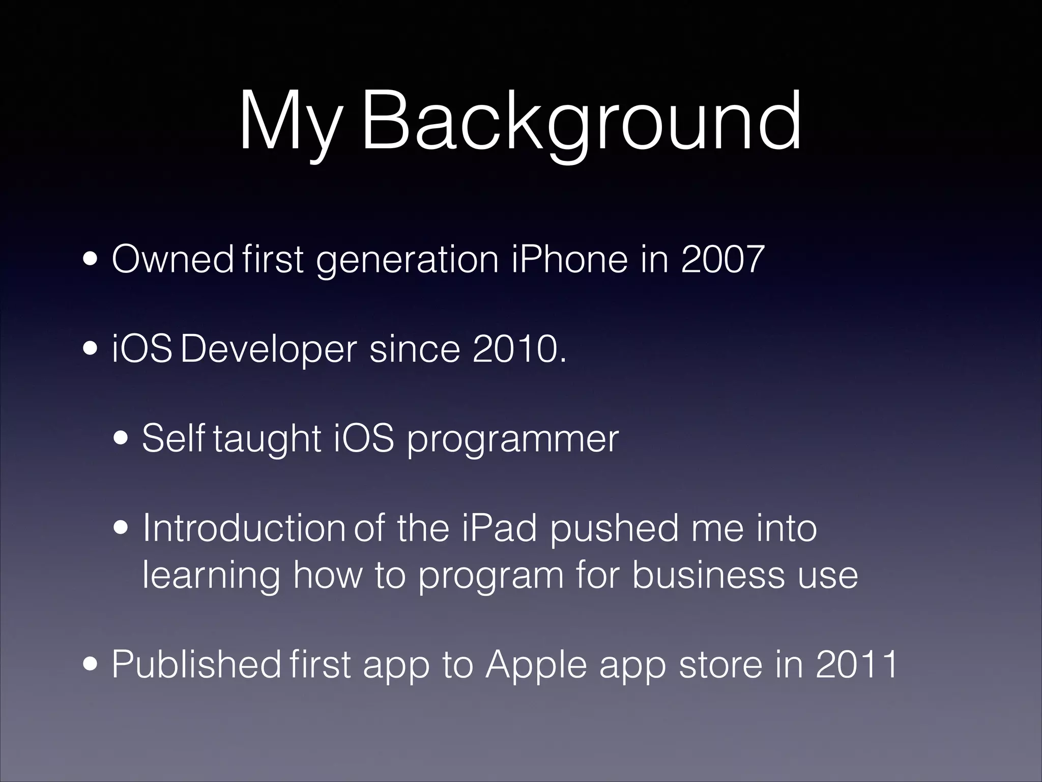My Background
• Owned ﬁrst generation iPhone in 2007
• iOS Developer since 2010.
• Self taught iOS programmer
• Introduction of the iPad pushed me into
learning how to program for business use
• Published ﬁrst app to Apple app store in 2011

 