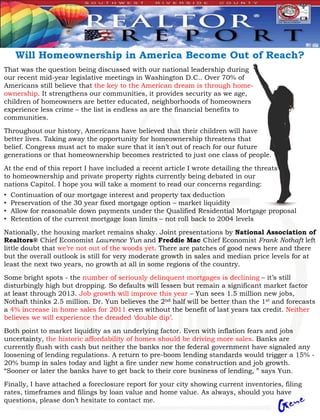 Will Homeownership in America Become Out of Reach?
That was the question being discussed with our national leadership during
our recent mid-year legislative meetings in Washington D.C.. Over 70% of
Americans still believe that the key to the American dream is through home-
ownership. It strengthens our communities, it provides security as we age,
children of homeowners are better educated, neighborhoods of homeowners
experience less crime – the list is endless as are the financial benefits to
communities.

Throughout our history, Americans have believed that their children will have
better lives. Taking away the opportunity for homeownership threatens that
belief. Congress must act to make sure that it isn’t out of reach for our future
generations or that homeownership becomes restricted to just one class of people.

At the end of this report I have included a recent article I wrote detailing the threats
to homeownership and private property rights currently being debated in our
nations Capitol. I hope you will take a moment to read our concerns regarding:
•   Continuation of our mortgage interest and property tax deduction
•   Preservation of the 30 year fixed mortgage option – market liquidity
•   Allow for reasonable down payments under the Qualified Residential Mortgage proposal
•   Retention of the current mortgage loan limits – not roll back to 2004 levels

Nationally, the housing market remains shaky. Joint presentations by National Association of
Realtors® Chief Economist Lawrence Yun and Freddie Mac Chief Economist Frank Nothaft left
little doubt that we’re not out of the woods yet. There are patches of good news here and there
but the overall outlook is still for very moderate growth in sales and median price levels for at
least the next two years, no growth at all in some regions of the country.
Some bright spots - the number of seriously delinquent mortgages is declining – it’s still
disturbingly high but dropping. So defaults will lessen but remain a significant market factor
at least through 2013. Job growth will improve this year – Yun sees 1.5 million new jobs,
Nothaft thinks 2.5 million. Dr. Yun believes the 2nd half will be better than the 1st and forecasts
a 4% increase in home sales for 2011 even without the benefit of last years tax credit. Neither
believes we will experience the dreaded ‘double dip’.

Both point to market liquidity as an underlying factor. Even with inflation fears and jobs
uncertainty, the historic affordability of homes should be driving more sales. Banks are
currently flush with cash but neither the banks nor the federal government have signaled any
loosening of lending regulations. A return to pre-boom lending standards would trigger a 15% -
20% bump in sales today and light a fire under new home construction and job growth.
“Sooner or later the banks have to get back to their core business of lending, ” says Yun.

Finally, I have attached a foreclosure report for your city showing current inventories, filing
rates, timeframes and filings by loan value and home value. As always, should you have
questions, please don’t hesitate to contact me.
 