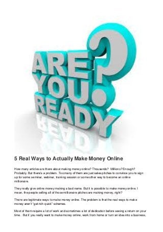 5 Real Ways to Actually Make Money Online
How many articles are there about making money online? Thousands? Millions? Enough?
Probably. But there’s a problem. Too many of them are just sales pitches to convince you to sign
up for some seminar, webinar, training session or some other way to become an online
millionaire.
They really give online money making a bad name. But it is possible to make money online. I
mean, the people selling all of those millionaire pitches are making money, right?
There are legitimate ways to make money online. The problem is that the real ways to make
money aren’t “get rich quick” schemes.
Most of them require a lot of work and sometimes a lot of dedication before seeing a return on your
time. But if you really want to make money online, work from home or turn an idea into a business,
 