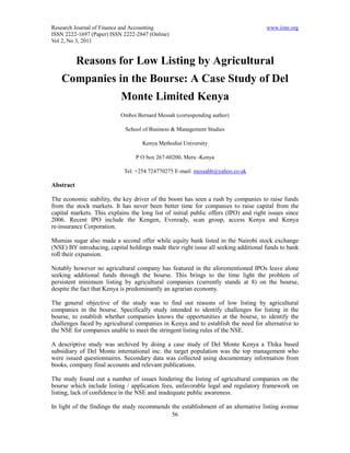 Research Journal of Finance and Accounting                                           www.iiste.org
ISSN 2222-1697 (Paper) ISSN 2222-2847 (Online)
Vol 2, No 3, 2011


           Reasons for Low Listing by Agricultural
    Companies in the Bourse: A Case Study of Del
                           Monte Limited Kenya
                           Omboi Bernard Messah (corresponding author)

                             School of Business & Management Studies

                                    Kenya Methodist University

                                 P O box 267-60200, Meru -Kenya

                            Tel: +254 724770275 E-mail: messahb@yahoo.co.uk

Abstract

The economic stability, the key driver of the boom has seen a rush by companies to raise funds
from the stock markets. It has never been better time for companies to raise capital from the
capital markets. This explains the long list of initial public offers (IPO) and right issues since
2006. Recent IPO include the Kengen, Eveready, scan group, access Kenya and Kenya
re-insurance Corporation.

Mumias sugar also made a second offer while equity bank listed in the Nairobi stock exchange
(NSE) BY introducing, capital holdings made their right issue all seeking additional funds to bank
roll their expansion.

Notably however no agricultural company has featured in the aforementioned IPOs leave alone
seeking additional funds through the bourse. This brings to the lime light the problem of
persistent minimum listing by agricultural companies (currently stands at 8) on the bourse,
despite the fact that Kenya is predominantly an agrarian economy.

The general objective of the study was to find out reasons of low listing by agricultural
companies in the bourse. Specifically study intended to identify challenges for listing in the
bourse, to establish whether companies knows the opportunities at the bourse, to identify the
challenges faced by agricultural companies in Kenya and to establish the need for alternative to
the NSE for companies unable to meet the stringent listing rules of the NSE.

A descriptive study was archived by doing a case study of Del Monte Kenya a Thika based
subsidiary of Del Monte international inc. the target population was the top management who
were issued questionnaires. Secondary data was collected using documentary information from
books, company final accounts and relevant publications.

The study found out a number of issues hindering the listing of agricultural companies on the
bourse which include listing / application fees, unfavorable legal and regulatory framework on
listing, lack of confidence in the NSE and inadequate public awareness.

In light of the findings the study recommends the establishment of an alternative listing avenue
                                              56
 
