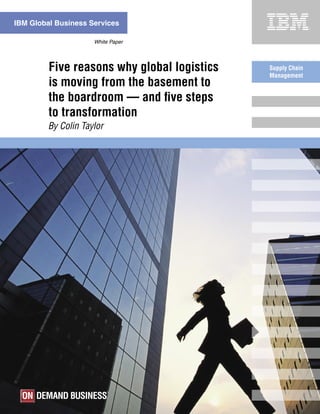 IBM Global Business Services

                     White Paper




         Five reasons why global logistics   Supply Chain
                                             Management
         is moving from the basement to
         the boardroom — and ﬁve steps
         to transformation
         By Colin Taylor
 