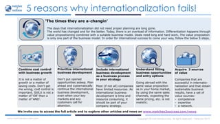 5 reasons why internationalization fails!
Copyright © matches2success. All rights reserved – February 2015www.matches2success.com
‘The times they are a-changin’
Combine cost control
with business growth
It is not a matter of
growth or a matter of
saving costs. Don’t get
me wrong, cost control is
important. Still,it is not a
matter of ‘OR’ than a
matter of ‘AND’.
Prioritize international
business development
Don’t put opened
opportunities asleep. Plan
ahead and systematically
continue the international
business development,
even when your key
markets and key
customers call for
attention.
Include international
business development
as a business process
in your strategy
Most (if not all) companies
have limited resources. As
international business
development is time and
resource consuming, it
should be part of your
company strategy.
Understand fitting
business opportunities
and entry options
Going abroad with the
same value proposition
as in your home market,
by using the same sales
channels, expecting the
same pricing, etc. is not
realistic.
Acquire 3 sources
of value
Companies that are
successful in internatio-
nalization and that obtain
sustainable business
results, have a set of
value sources:
- competence
- expertise
- a network.
We invite you to access the full article and to explore other articles and news on www.matches2success.com/news
The days that internationalization did not need proper planning are long gone.
The world has changed and for the better. Today, there is an overload of information. Differentiation happens through
value propositioning combined with a suitable business model. Deals need long and hard work. The value proposition
is only one part of the business model. In order for international success to come your way, follow the below 5 steps.
 