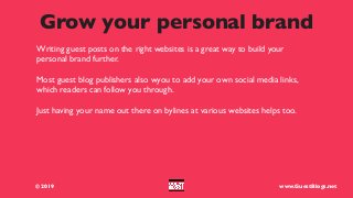 Grow your personal brand
Writing guest posts on the right websites is a great way to build your
personal brand further.
Most guest blog publishers also wyou to add your own social media links,
which readers can follow you through.
Just having your name out there on bylines at various websites helps too.
© 2019 www.GuestBlogs.net
 