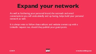 Expand your network
© 2019 www.GuestBlogs.net
As well as furthering your personal brand, the outreach and email
conversations you will undoubtedly end up having, helps build your personal
network as well.
It is always wise to follow these editors and website owners up with a
LinkedIn request too, should they publish your guest posts.
 