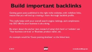 Build important backlinks
© 2019 www.GuestBlogs.net
Getting guest posts published in the right niche websites, with nofollow links,
means that you will end up creating a more thorough backlink proﬁle.
This really helps with your overall search engine rankings, and compliments
any SEO efforts your business is also doing.
Be smart about the anchor text, instead of using ‘click here’ or ‘website’ use
‘Your business services’ or ‘Business product name’, etc.
An example would be ‘Guest posting database’ as the linked text.
 