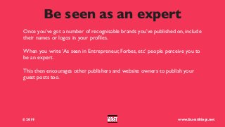 Be seen as an expert
© 2019 www.GuestBlogs.net
Once you’ve got a number of recognisable brands you’ve published on, include
their names or logos in your proﬁles.
When you write ‘As seen in Entrepreneur, Forbes, etc’ people perceive you to
be an expert.
This then encourages other publishers and website owners to publish your
guest posts too.
 
