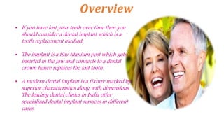Overview
• If you have lost your teeth over time then you
should consider a dental implant which is a
tooth replacement method.
• The implant is a tiny titanium post which gets
inserted in the jaw and connects to a dental
crown hence replaces the lost tooth.
• A modern dental implant is a fixture marked by
superior characteristics along with dimensions.
The leading dental clinics in India offer
specialized dental implant services in different
cases.
 