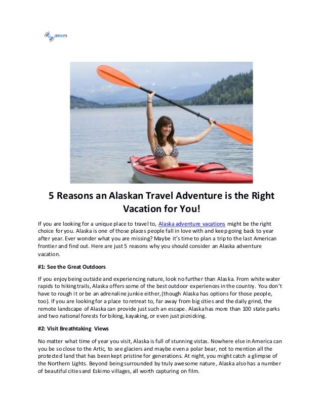 5 Reasons an Alaskan Travel Adventure is the Right
Vacation for You!
If you are looking for a unique place to travel to, Alaska adventure vacations might be the right
choice for you. Alaska is one of those places people fall in love with and keep going back to year
after year. Ever wonder what you are missing? Maybe it’s time to plan a trip to the last American
frontier and find out. Here are just 5 reasons why you should consider an Alaska adventure
vacation.
#1: See the Great Outdoors
If you enjoybeing outside and experiencing nature, look no further than Alaska. From white water
rapids to hikingtrails, Alaska offers some of the best outdoor experiencesin the country. You don’t
have to rough it or be an adrenaline junkie either,(though Alaska has options for those people,
too). If you are looking for a place to retreat to, far away from big cities and the daily grind, the
remote landscape of Alaska can provide just such an escape. Alaska has more than 100 state parks
and two national forests for biking, kayaking, or even just picnicking.
#2: Visit Breathtaking Views
No matter what time of year you visit, Alaska is full of stunning vistas. Nowhere else in America can
you be so close to the Artic, to see glaciers and maybe evena polar bear, not to mention all the
protected land that has beenkept pristine for generations. At night, you might catch a glimpse of
the Northern Lights. Beyond being surrounded by truly awesome nature, Alaska also has a number
of beautiful citiesand Eskimo villages,all worth capturing on film.
 