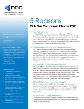 Resource Development Company
   Technologies for Learning




                                             5 Reasons
                                             Oil & Gas Companies Choose RDC
                                             1. Industry Experience
“ It was important to Chevron to work
 with a company that really knew our           For the past 50 years, Resource Development Company (RDC) has
 industry and understood our operating         specialized in learning and compliance solutions for the oil and gas, refining,
 issues. ”                                     chemical, petrochemical, and pharmaceutical industries. As the developer
 Training Specialist                           of the industry’s first comprehensive, API-validated learning curriculum that
 Chevron USA                                   remains the most widely-used technical content library today, RDC is a trusted
                                               source for operator training and learning technologies.


“ The content of the RDC training            2. Knowledge Gap Identification and Remediation
 material continues the high standard          RDC’s learning programs have the unique ability to pre-assess a worker’s
 of the API / Pilot self-learning programs     current job knowledge and then compare it to the established knowledge
 I used when I started in the petroleum
                                               required for his/her job. Topics range from core technology to operating
 business 35 years ago. Their technical
                                               procedures and safe work practices. Differential Learning dynamically selects
 support staff has been exceptional in
 getting us started and providing the          and delivers the appropriate learning content to satisfy each identified
 support we need. ”                            deficiency and assigns a precise path to reach 100% proficiency for each
                                               individual.
 Manager of Training
 Big West Oil Refinery
                                             3. PSM and SEMS Compliance Management
                                               RDC created the industry’s first compliance reporting tool over 20 years ago
                                               to help clients meet the regulatory demands of Process Safety Management
 Even more reasons:
                                               (PSM). RDC’s Active LearnerTM environment is designed to produce precisely
 •	 Certified instructional design
    methodology
                                               what is required to satisfy audit demands, with less administrative effort.   With
                                               the addition of Safety and Environmental Management Systems (SEMS)
 •	 Easily customizable courses
                                               requirements in 2011, RDC is leveraging proven PSM-compliance functionality
 •	 Operations and Maintenance craft-          to help offshore companies quickly meet these new demands.
    specific curriculum capabilities
 •	 Seamless integration of Operating
    Procedures and Safe Work Practices
                                             4. Complete Spectrum of Learning Programs
                                               Unlimited access to RDC’s ePILOTTM library of over 250 web-based core
 •	 Compliance reporting tools
                                               technical and mandated safety courses means companies don’t have to
 •	 Evergreen updating of EH&S, OSHA,          start from scratch to develop well-balanced learning curriculums. ePILOT
    & BOEMRE regulatory changes
                                               offers the broadest range of industry-specific content available from any
 •	 Personalized learning
                                               single vendor.
 •	 Pre / new-hire and refresher
    assessments
                                             5. No Software or IT Support Required
 •	 Ability to link to 3rd-party content       Companies and employees have 24/7 unlimited access to the learning and
 •	 Classroom/in-field training event          compliance management environment. Only internet access and Microsoft
    management
                                               Internet Explorer are required.
 •	 Content authoring environment
 