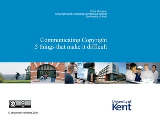 Chris Morrison 
Copyright and Licensing Compliance Officer 
University of Kent 
Communicating Copyright 
5 things that make it difficult 
© University of Kent 2014 
 