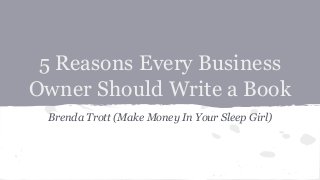 5 Reasons Every Business
Owner Should Write a Book
Brenda Trott (Make Money In Your Sleep Girl)
 