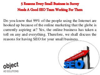 5 Reasons Every Small Business in Surrey
Needs A Good SEO Team Working For Them
Do you know that 99% of the people using the Internet are
hooked up because of the online marketing that the globe is
currently aspiring at? Yes, the online business has taken a
toll on any and everything. Therefore, we shall discuss the
reasons for having SEO for your small business.
 