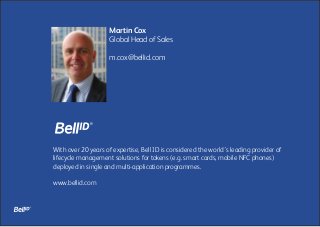 With over 20 years of expertise, Bell ID is considered the world’s leading provider of
lifecycle management solutions for tokens (e.g. smart cards, mobile NFC phones)
deployed in single and multi-application programmes.
www.bellid.com
Martin Cox
Global Head of Sales
m.cox@bellid.com
 
