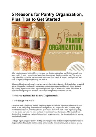 5 Reasons for Pantry Organization,
Plus Tips to Get Started
After chasing targets in the office, we’re sure you don’t want to chase and find the vessels you
need, right? A pantry organization is surely a daunting task, but is rewarding too. You need to
keep everything organized and also at the same time plan it well. It needs a lot of patience and
calm to organize the pantry the way you want it.
All canned foods, cereals, snack pouches, etc. need to be in order and a dedicated place is needed
where they can be found easily. It enables you of enough storage and keep all things neat and
tidy. Pantry organization allows a good and pleasant sight of all the stuff inside the cabinet. A
well-structured pantry will motivate you to work and prepare food in the kitchen.
Here are 5 Reasons for Pantry Organization:
1. Reducing Food Waste
One of the most compelling reasons for pantry organization is the significant reduction in food
waste. When your pantry is cluttered and disorganized, it’s easy to lose track of items, forget
about expiration dates, and let food items go to waste. However, with a well-organized pantry,
you can easily see what you have and plan your meals around those items. This means fewer
items will go unused and expire, which not only saves you money but also contributes to a more
sustainable lifestyle.
To begin organizing your pantry, start by removing all items and checking their expiration dates.
Dispose of anything that is past its prime. Group similar items together, such as canned goods,
 