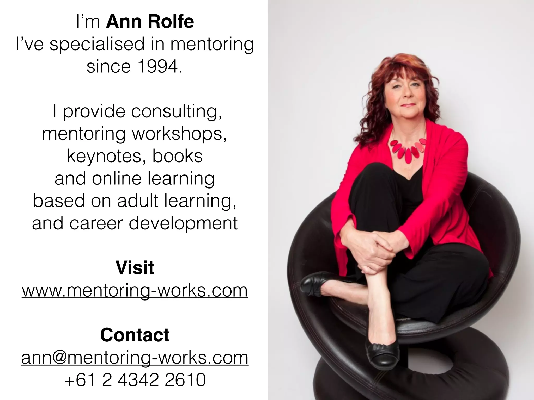 I’m Ann Rolfe!
I’ve specialised in mentoring
since 1994.
!
I provide consulting,
mentoring workshops,
keynotes, books
and online learning
based on adult learning,
and career development
!
Visit !
www.mentoring-works.com
!
Contact!
ann@mentoring-works.com
+61 2 4342 2610
 
