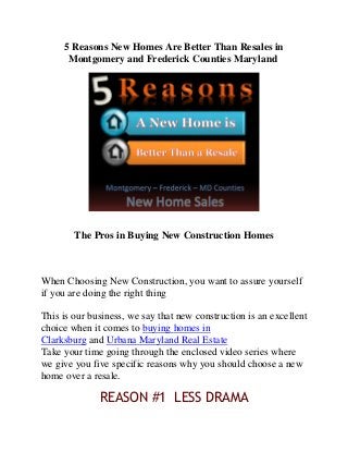 5 Reasons New Homes Are Better Than Resales in
Montgomery and Frederick Counties Maryland
The Pros in Buying New Construction Homes
When Choosing New Construction, you want to assure yourself
if you are doing the right thing
This is our business, we say that new construction is an excellent
choice when it comes to buying homes in
Clarksburg and Urbana Maryland Real Estate
Take your time going through the enclosed video series where
we give you five specific reasons why you should choose a new
home over a resale.
REASON #1 LESS DRAMA
 
