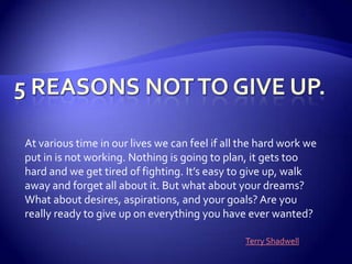 5 Reasons Not to Give Up.  At various time in our lives we can feel if all the hard work we put in is not working. Nothing is going to plan, it gets too hard and we get tired of fighting. It’s easy to give up, walk away and forget all about it. But what about your dreams? What about desires, aspirations, and your goals? Are you really ready to give up on everything you have ever wanted?  Terry Shadwell 