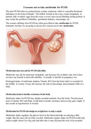 5 reasons not to take metformin for PCOS
The term PCOS refers to a polycistronic ovarian syndrome, which is caused by hormonal
disbalance in the bodyof females. The follicle formed in the ovary creates irregularity in
periods, fails to release eggs from the ovary or even cause excess bleeding during periods. It
may create the problem of infertility, gestational diabetes, miscarriage, etc.
The women suffering from PCOS are often prescribed to take metformin for PCOS
treatment, but here we are going to discuss five reasons not to take metformin.
Metformin does not aid for PCOS infertility
Metformin may aid for menstrual irregularity and increases the ovulation rate, but it does
not have any benefit to deal with infertility. It actually is harmful in pregnancy too.
Prolonged intake of metformin depletes Vitamin B12 from the bodywhich is essential for
the fertility in women. It may also increase the risk of miscarriage and premature birth of a
baby.
Metformin leads to insulin resistance in the body
Metformin intake for PCOS may deplete essential nutrients from the body. The decreased
level of vitamin B12 and folate would lead to insulin resistance and you may gain weight. It
also results in hypertension in women.
Metformin for PCOS also helps in weight loss-is only a myth
Metformin intake regulates the glucose level in the blood and helps in reducing a little
weight. But the same will do when you diet. Metformin regular intake for PCOS would only
reduce weight about 2 to 4 kg only and after that, it may decrease the level of an essential
 