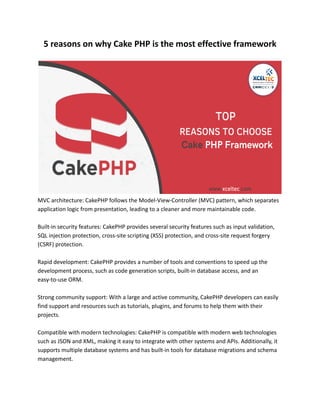 5 reasons on why Cake PHP is the most effective framework
MVC architecture: CakePHP follows the Model-View-Controller (MVC) pattern, which separates
application logic from presentation, leading to a cleaner and more maintainable code.
Built-in security features: CakePHP provides several security features such as input validation,
SQL injection protection, cross-site scripting (XSS) protection, and cross-site request forgery
(CSRF) protection.
Rapid development: CakePHP provides a number of tools and conventions to speed up the
development process, such as code generation scripts, built-in database access, and an
easy-to-use ORM.
Strong community support: With a large and active community, CakePHP developers can easily
find support and resources such as tutorials, plugins, and forums to help them with their
projects.
Compatible with modern technologies: CakePHP is compatible with modern web technologies
such as JSON and XML, making it easy to integrate with other systems and APIs. Additionally, it
supports multiple database systems and has built-in tools for database migrations and schema
management.
 