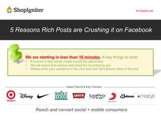 5 Reasons Rich Posts are Crushing it on Facebook
Select Clients & Key Partners
Reach and convert social + mobile consumers
We are starting in less than 10 minutes. A few things to note:
•  Everyone is and will be muted except the presenters
•  We will record this webinar and email the recording to you
•  Please enter your questions in the chat area and we’ll answer them at the end
#richpostcrush
 