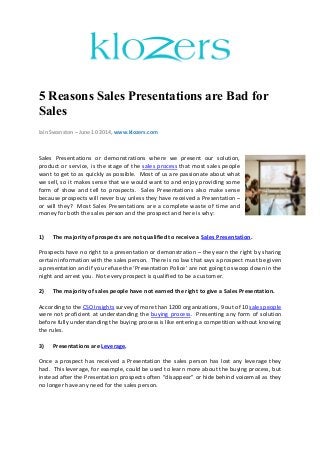 5 Reasons Sales Presentations are Bad for
Sales
Iain Swanston – June 10 2014, www.klozers.com
Sales Presentations or demonstrations where we present our solution,
product or service, is the stage of the sales process that most sales people
want to get to as quickly as possible. Most of us are passionate about what
we sell, so it makes sense that we would want to and enjoy providing some
form of show and tell to prospects. Sales Presentations also make sense
because prospects will never buy unless they have received a Presentation –
or will they? Most Sales Presentations are a complete waste of time and
money for both the sales person and the prospect and here is why:
1) The majority of prospects are not qualified to receive a Sales Presentation.
Prospects have no right to a presentation or demonstration – they earn the right by sharing
certain information with the sales person. There is no law that says a prospect must be given
a presentation and if you refuse the ‘Presentation Police’ are not going to swoop down in the
night and arrest you. Not every prospect is qualified to be a customer.
2) The majority of sales people have not earned the right to give a Sales Presentation.
According to the CSO Insights survey of more than 1200 organizations, 9 out of 10 sales people
were not proficient at understanding the buying process. Presenting any form of solution
before fully understanding the buying process is like entering a competition without knowing
the rules.
3) Presentations are Leverage.
Once a prospect has received a Presentation the sales person has lost any leverage they
had. This leverage, for example, could be used to learn more about the buying process, but
instead after the Presentation prospects often “disappear” or hide behind voicemail as they
no longer have any need for the sales person.
 